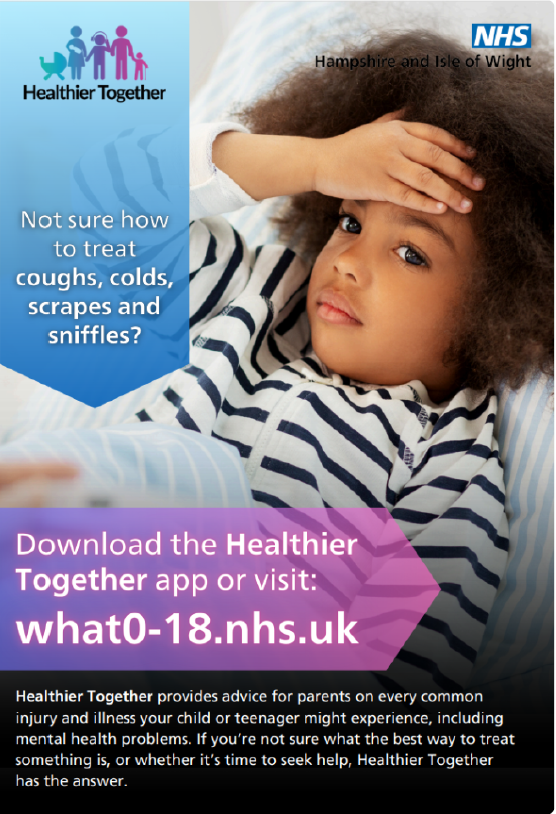 Image shows the Healthier Together poster - Not sure how to treat coughs, colds, scrapes and sniffles? Download the Healthier Together app or visit what0-18.nhs.uk Healthier Together provides advice for parents on every common injury and illness your child or teenager might experience, including mental health problems. If you're not sure what the best way to treat something is, or whether it's time to seek help, Healther Together has the answer.